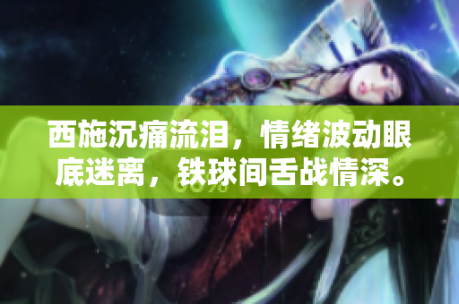 西施沉痛流淚，情緒波動眼底迷離，鐵球間舌戰(zhàn)情深。