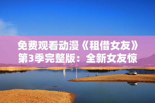 免費觀看動漫《租借女友》第3季完整版：全新女友驚喜登場，精彩情節(jié)即將揭曉