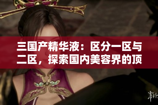三國產(chǎn)精華液：區(qū)分一區(qū)與二區(qū)，探索國內(nèi)美容界的頂尖科技與獨特配方