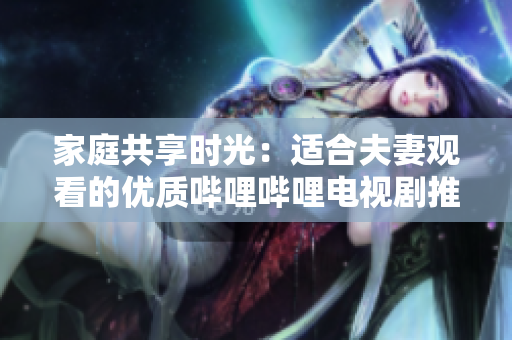 家庭共享時光：適合夫妻觀看的優(yōu)質嗶哩嗶哩電視劇推薦