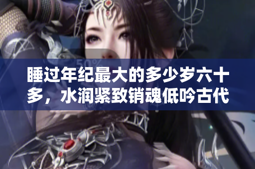 睡過年紀最大的多少歲六十多，水潤緊致銷魂低吟古代，水潤緊致銷魂低吟，說說都是怎么的干對象的，睡眠を取らなくてもいい，睡覺抓著小雞一晚上會怎樣656