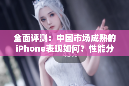 全面評測：中國市場成熟的iPhone表現(xiàn)如何？性能分析揭秘其表現(xiàn)優(yōu)勢