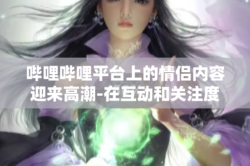 嗶哩嗶哩平臺上的情侶內(nèi)容迎來高潮-在互動和關(guān)注度上達到新高水平