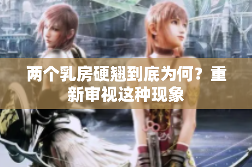 兩個乳房硬翹到底為何？重新審視這種現(xiàn)象
