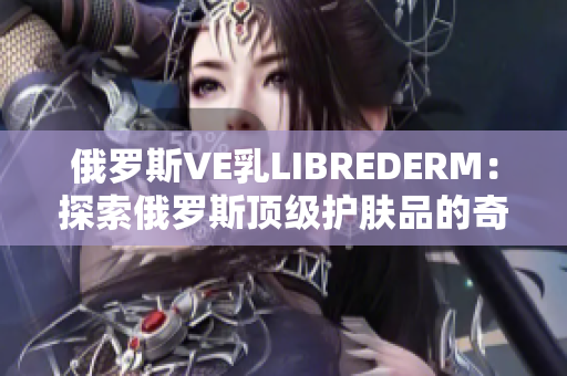 俄羅斯VE乳L(zhǎng)IBREDERM：探索俄羅斯頂級(jí)護(hù)膚品的奇妙之旅