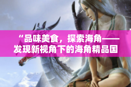 “品味美食，探索海角——發(fā)現(xiàn)新視角下的海角精品國產(chǎn)美食”
