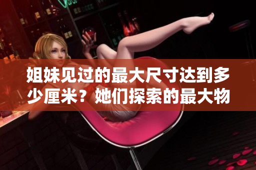 姐妹見(jiàn)過(guò)的最大尺寸達(dá)到多少厘米？她們探索的最大物品尺寸有多大？