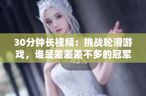 30分鐘長視頻：挑戰(zhàn)輪滑游戲，誰是差差差不多的冠軍