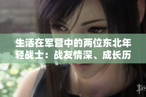 生活在軍營中的兩位東北年輕戰(zhàn)士：戰(zhàn)友情深、成長歷程與磨礪