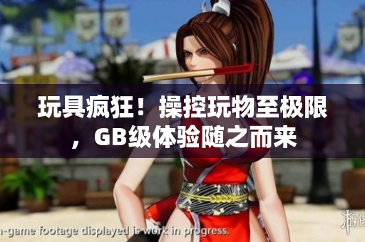 玩具瘋狂！操控玩物至極限，GB級(jí)體驗(yàn)隨之而來(lái)