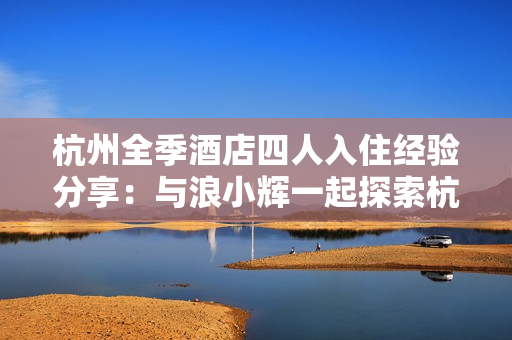 杭州全季酒店四人入住經(jīng)驗分享：與浪小輝一起探索杭州的精彩之旅