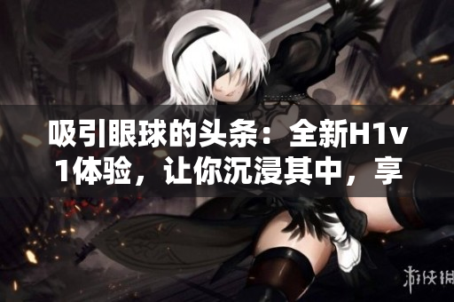 吸引眼球的頭條：全新H1v1體驗(yàn)，讓你沉浸其中，享受無(wú)限樂趣