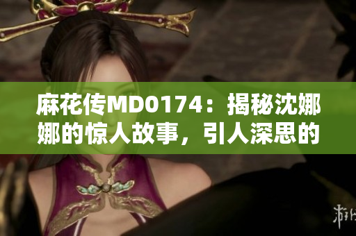 麻花傳MD0174：揭秘沈娜娜的驚人故事，引人深思的人生軌跡
