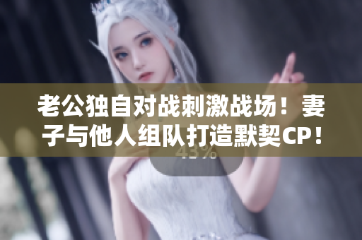 老公獨(dú)自對(duì)戰(zhàn)刺激戰(zhàn)場(chǎng)！妻子與他人組隊(duì)打造默契CP！