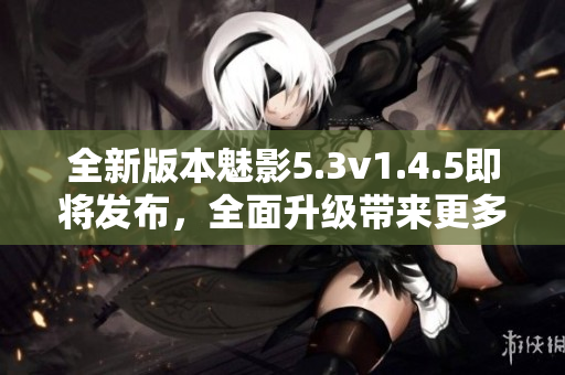 全新版本魅影5.3v1.4.5即將發(fā)布，全面升級(jí)帶來(lái)更多優(yōu)化與創(chuàng)新
