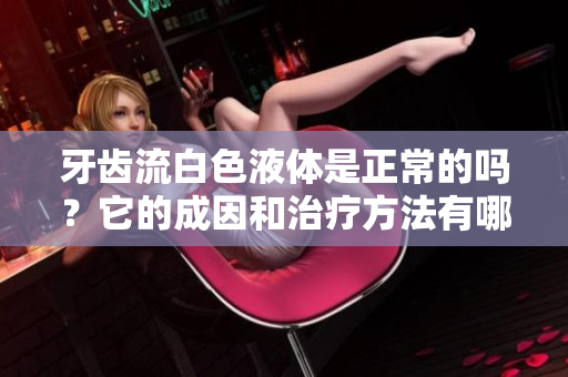 牙齒流白色液體是正常的嗎？它的成因和治療方法有哪些？