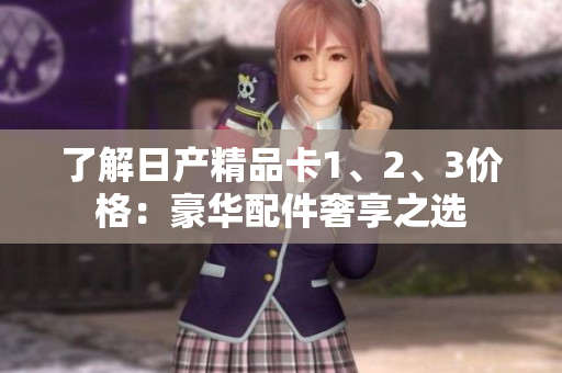了解日產(chǎn)精品卡1、2、3價(jià)格：豪華配件奢享之選