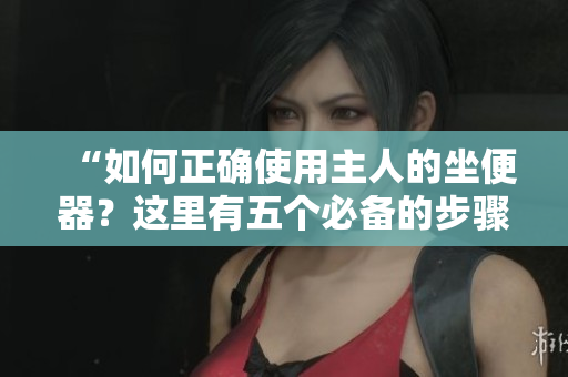 “如何正確使用主人的坐便器？這里有五個(gè)必備的步驟！”