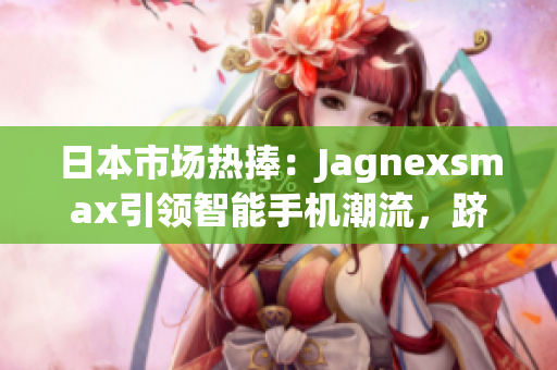 日本市場(chǎng)熱捧：Jagnexsmax引領(lǐng)智能手機(jī)潮流，躋身日本市場(chǎng)巔峰