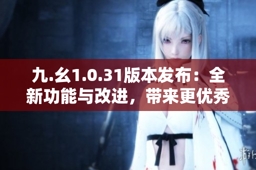 九.幺1.0.31版本發(fā)布：全新功能與改進(jìn)，帶來更優(yōu)秀的用戶體驗