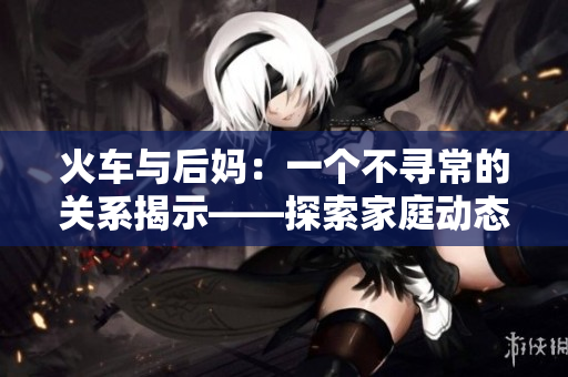 火車與后媽：一個(gè)不尋常的關(guān)系揭示——探索家庭動態(tài)的小說