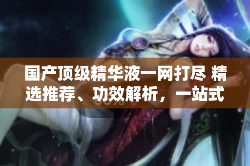 國產(chǎn)頂級精華液一網(wǎng)打盡 精選推薦、功效解析，一站式美肌指南