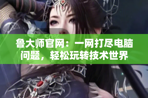 魯大師官網(wǎng)：一網(wǎng)打盡電腦問(wèn)題，輕松玩轉(zhuǎn)技術(shù)世界
