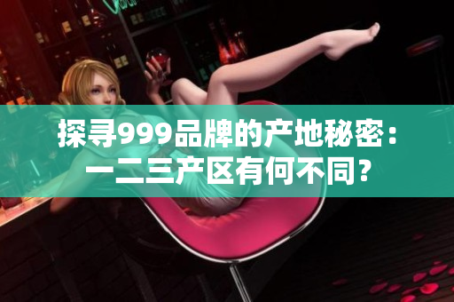 探尋999品牌的產(chǎn)地秘密：一二三產(chǎn)區(qū)有何不同？