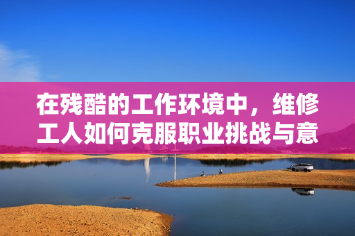 在殘酷的工作環(huán)境中，維修工人如何克服職業(yè)挑戰(zhàn)與意外危機(jī)