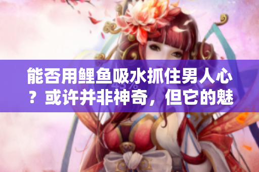 能否用鯉魚吸水抓住男人心？或許并非神奇，但它的魅力令人難以抗拒