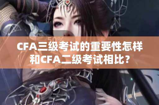 CFA三級(jí)考試的重要性怎樣和CFA二級(jí)考試相比？
