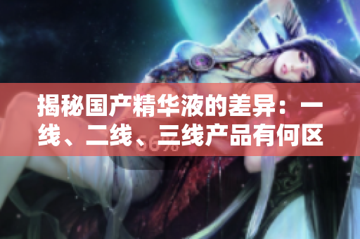 揭秘國產(chǎn)精華液的差異：一線、二線、三線產(chǎn)品有何區(qū)別？