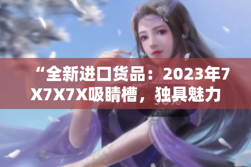 “全新進(jìn)口貨品：2023年7X7X7X吸睛槽，獨(dú)具魅力！”