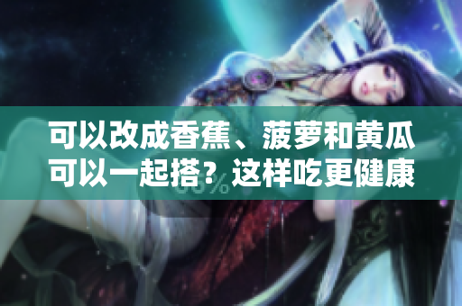 可以改成香蕉、菠蘿和黃瓜可以一起搭？這樣吃更健康!。