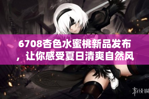 6708杏色水蜜桃新品發(fā)布，讓你感受夏日清爽自然風(fēng)！