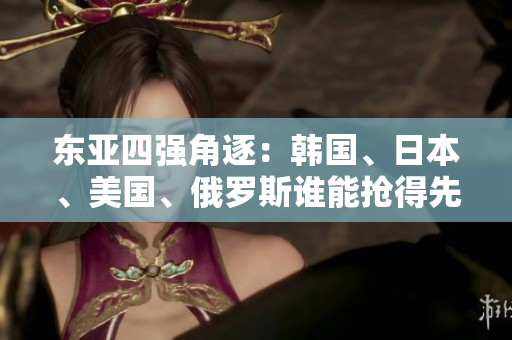 東亞四強(qiáng)角逐：韓國、日本、美國、俄羅斯誰能搶得先機(jī)？