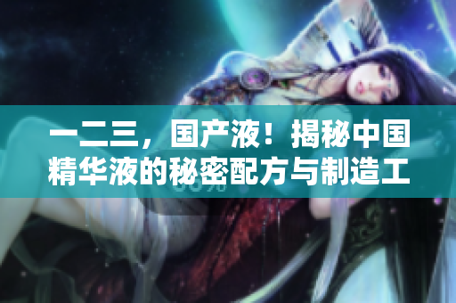 一二三，國(guó)產(chǎn)液！揭秘中國(guó)精華液的秘密配方與制造工藝