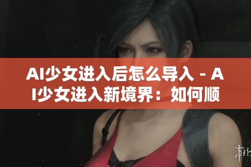 AI少女進(jìn)入后怎么導(dǎo)入 - AI少女進(jìn)入新境界：如何順利導(dǎo)入？
