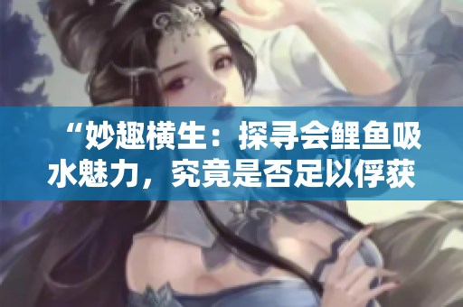 “妙趣橫生：探尋會(huì)鯉魚吸水魅力，究竟是否足以俘獲男人心？”