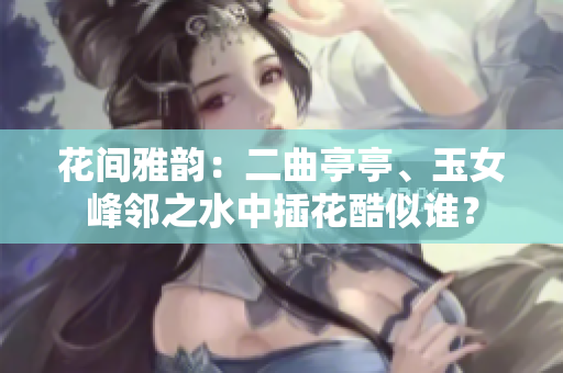 花間雅韻：二曲亭亭、玉女峰鄰之水中插花酷似誰？