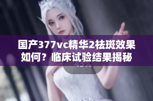 國產(chǎn)377vc精華2祛斑效果如何？臨床試驗(yàn)結(jié)果揭秘