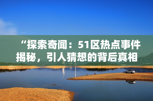 “探索奇聞：51區(qū)熱點事件揭秘，引人猜想的背后真相如何？”
