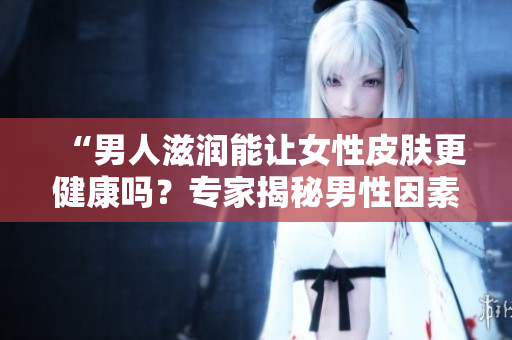 “男人滋潤能讓女性皮膚更健康嗎？專家揭秘男性因素對女性肌膚的影響”