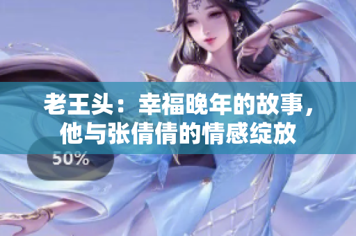 老王頭：幸福晚年的故事，他與張倩倩的情感綻放