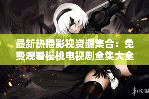最新熱播影視資源集合：免費(fèi)觀看櫻桃電視劇全集大全，盡情暢享精彩劇集