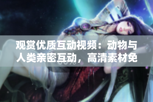觀賞優(yōu)質(zhì)互動視頻：動物與人類親密互動，高清素材免費下載