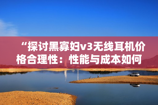 “探討黑寡婦v3無線耳機(jī)價格合理性：性能與成本如何平衡？”