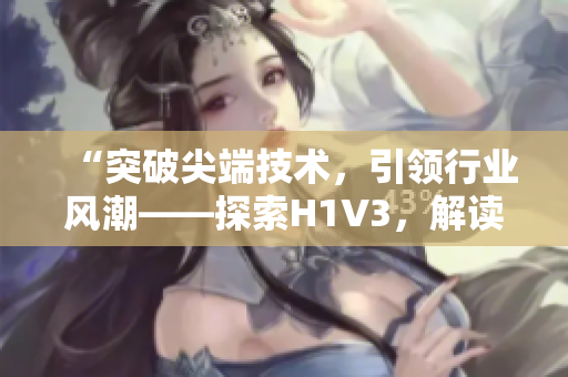 “突破尖端技術(shù)，引領(lǐng)行業(yè)風(fēng)潮——探索H1V3，解讀大佬們的新革命！”