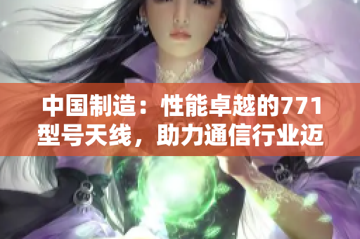 中國制造：性能卓越的771型號天線，助力通信行業(yè)邁向新高度