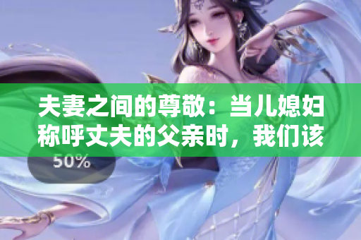 夫妻之間的尊敬：當(dāng)兒媳婦稱呼丈夫的父親時(shí)，我們?cè)撊绾畏Q呼？